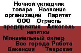 Ночной укладчик товара › Название организации ­ Паритет, ООО › Отрасль предприятия ­ Алкоголь, напитки › Минимальный оклад ­ 26 000 - Все города Работа » Вакансии   . Тверская обл.,Бологое г.